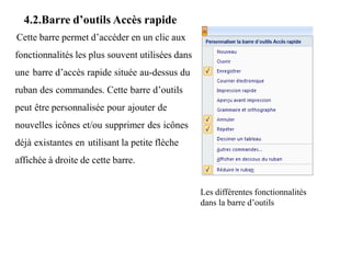 4.2.Barre d’outils Accès rapide
Cette barre permet d’accéder en un clic aux
fonctionnalités les plus souvent utilisées dans
une barre d’accès rapide située au-dessus du
ruban des commandes. Cette barre d’outils
peut être personnalisée pour ajouter de
nouvelles icônes et/ou supprimer des icônes
déjà existantes en utilisant la petite flèche
affichée à droite de cette barre.
Les différentes fonctionnalités
dans la barre d’outils
 