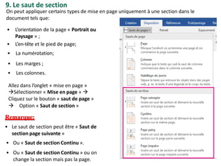 9. Le saut de section
• Le saut de section peut être « Saut de
section page suivante »
• Ou « Saut de section Continu ».
• Ou « Saut de section Continu » ou on
change la section mais pas la page.
On peut appliquer certains types de mise en page uniquement à une section dans le
document tels que:
• L’orientation de la page « Portrait ou
Paysage » ;
• L’en-tête et le pied de page;
• La numérotation;
• Les marges ;
• Les colonnes.
Allez dans l’onglet « mise en page »
Sélectionner « Mise en page » 
Cliquez sur le bouton « saut de page »
 Option « Saut de section »
Remarque:
 