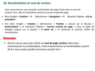 10. Numérotation et saut de section.
Pour recommencer une nouvelle numérotation de page il faut créer un saut de
section. Puis, allez à la deuxième section et ouvrez le pied de page.
• Dans l’onglet « Création »  Sélectionner « Navigation »  décochez l’option « Lié au
précédent »
• Puis dans l’onglet « Création » Sélectionner « Position » cliquez sur le Bouton «
Numérotation » et choisissez l’Option « Format numéro de page », dans la boite de
dialogue cliquez sur le bouton « A partir de » et choisissez le premier chiffre de
numérotation.
Remarque:
• Dans le cas ou vous avez utilisé un saut de page continu, donc pour
recommencer la numérotation, il faut recommencer la numérotation à partir
de 0 si vous voulez qu’elle commence à partir de 1.
 