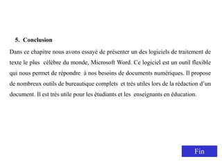 5. Conclusion
Dans ce chapitre nous avons essayé de présenter un des logiciels de traitement de
texte le plus célèbre du monde, Microsoft Word. Ce logiciel est un outil flexible
qui nous permet de répondre à nos besoins de documents numériques. Il propose
de nombreux outils de bureautique complets et très utiles lors de la rédaction d’un
document. Il est très utile pour les étudiants et les enseignants en éducation.
Fin
 