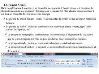 4.3.L’onglet Accueil
Dans l’onglet Accueil, on trouve un ensemble des groupes. Chaque groupe est constitué de
plusieurs icônes qui ont un rapport les unes avec les autres. En plus, chaque groupe contient à
son tour un ensemble de commandes par exemple :
 Le groupe du presse-papiers : toutes les commandes de copier, coller, couper et reproduire
la forme.
 Le groupe de police : toutes les commandes qui mettent en forme le texte, type, taille,
couleur de la police, etc.
 Le groupe du paragraphe : contient toutes les commandes d’alignement du texte ainsi
que de la mise en page. En plus, on peut ajouter les puces ainsi que les numéros.
 Le groupe du style : toutes les commandes changent les styles de document.
 Le groupe de modification : il contient les commandes de recherche, de remplacement et
de sélection.
 