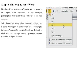 L’option interligne sous Word:
Des fois, il est nécessaire d’espacer ou de resserrer
les lignes d’un document ou de quelques
paragraphes, pour que le texte s’adapte à la taille du
support.
Sélectionnez les paragraphes concernés, cliquez sur
l’icône Interligne et espacement de paragraphe
(groupe Paragraphe onglet Accueil du Ruban) et
choisissez un des espacements proposés, comme
illustré à la figure suivante.
 