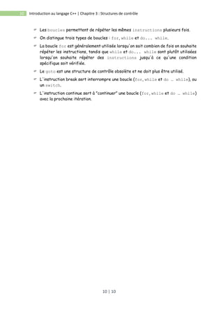 10 | 10
10 Introduction au langage C++ | Chapitre 3 : Structures de contrôle
 Les boucles permettent de répéter les mêmes instructions plusieurs fois.
 On distingue trois types de boucles : for, while et do... while.
 La boucle for est généralement utilisée lorsqu'on sait combien de fois on souhaite
répéter les instructions, tandis que while et do... while sont plutôt utilisées
lorsqu'on souhaite répéter des instructions jusqu'à ce qu'une condition
spécifique soit vérifiée.
 Le goto est une structure de contrôle obsolète et ne doit plus être utilisé.
 L'instruction break sert interrompre une boucle (for, while et do … while), ou
un switch.
 L'instruction continue sert à "continuer" une boucle (for, while et do … while)
avec la prochaine itération.
 