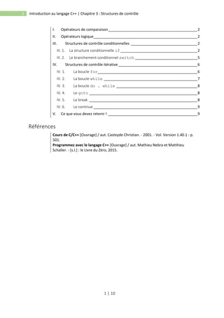 1 | 10
1 Introduction au langage C++ | Chapitre 3 : Structures de contrôle
I. Opérateurs de comparaison___________________________________________2
II. Opérateurs logique__________________________________________________2
III. Structures de contrôle conditionnelles ________________________________2
III. 1. La structure conditionnelle if _____________________________________2
III. 2. Le branchement conditionnel switch ______________________________5
IV. Structures de contrôle itérative ______________________________________6
IV. 1. La boucle for________________________________________________6
IV. 2. La boucle while _____________________________________________7
IV. 3. La boucle do … while _______________________________________8
IV. 4. Le goto ____________________________________________________8
IV. 5. Le break ____________________________________________________8
IV. 6. Le continue __________________________________________________9
V. Ce que vous devez retenir ! ___________________________________________9
Références
Cours de C/C++ [Ouvrage] / aut. Casteyde Christian. - 2001. - Vol. Version 1.40.1 : p.
501.
Programmez avec le langage C++ [Ouvrage] / aut. Mathieu Nebra et Matthieu
Schaller. - [s.l.] : le Livre du Zéro, 2015.
 