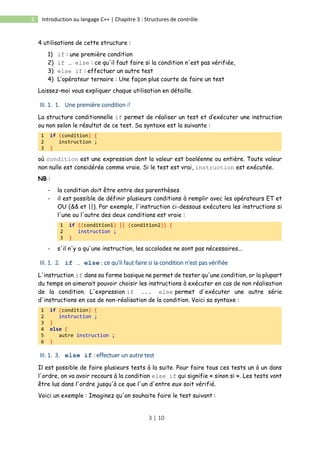 3 | 10
3 Introduction au langage C++ | Chapitre 3 : Structures de contrôle
4 utilisations de cette structure :
1) if : une première condition
2) if … else : ce qu'il faut faire si la condition n'est pas vérifiée,
3) else if : effectuer un autre test
4) L’opérateur ternaire : Une façon plus courte de faire un test
Laissez-moi vous expliquer chaque utilisation en détaille.
III. 1. 1. Une première condition if
La structure conditionnelle if permet de réaliser un test et d’exécuter une instruction
ou non selon le résultat de ce test. Sa syntaxe est la suivante :
1 if (condition) {
2 instruction ;
3 }
où condition est une expression dont la valeur est booléenne ou entière. Toute valeur
non nulle est considérée comme vraie. Si le test est vrai, instruction est exécutée.
NB :
- la condition doit être entre des parenthèses
- il est possible de définir plusieurs conditions à remplir avec les opérateurs ET et
OU (&& et ||). Par exemple, l'instruction ci-dessous exécutera les instructions si
l'une ou l'autre des deux conditions est vraie :
1 if ((condition1) || (condition2)) {
2 instruction ;
3 }
- s'il n'y a qu'une instruction, les accolades ne sont pas nécessaires...
III. 1. 2. if … else : ce qu'il faut faire si la condition n'est pas vérifiée
L'instruction if dans sa forme basique ne permet de tester qu'une condition, or la plupart
du temps on aimerait pouvoir choisir les instructions à exécuter en cas de non réalisation
de la condition. L'expression if ... else permet d'exécuter une autre série
d'instructions en cas de non-réalisation de la condition. Voici sa syntaxe :
1 if (condition) {
2 instruction ;
3 }
4 else {
5 autre instruction ;
6 }
III. 1. 3. else if : effectuer un autre test
Il est possible de faire plusieurs tests à la suite. Pour faire tous ces tests un à un dans
l'ordre, on va avoir recours à la condition else if qui signifie « sinon si ». Les tests vont
être lus dans l'ordre jusqu'à ce que l'un d'entre eux soit vérifié.
Voici un exemple : Imaginez qu'on souhaite faire le test suivant :
 
