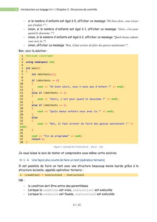 4 | 10
4 Introduction au langage C++ | Chapitre 3 : Structures de contrôle
- si le nombre d'enfants est égal à 0, afficher ce message "Eh bien alors, vous n'avez
pas d'enfant ?" ;
- sinon, si le nombre d'enfants est égal à 1, afficher ce message "Alors, c'est pour
quand le deuxieme ?";
- sinon, si le nombre d'enfants est égal à 2, afficher ce message "Quels beaux enfants
vous avez la !";
- sinon, afficher ce message "Bon, il faut arreter de faire des gosses maintenant !".
Bon, voici la solution :
1 #include <iostream>
2
3 using namespace std;
4
5 int main()
6 {
7 int nbEnfants(2);
8
9 if (nbEnfants == 0)
10 {
11 cout << "Eh bien alors, vous n'avez pas d'enfant ?" << endl;
12 }
13 else if (nbEnfants == 1)
14 {
15 cout << "Alors, c'est pour quand le deuxieme ?" << endl;
16 }
17 else if (nbEnfants == 2)
18 {
19 cout << "Quels beaux enfants vous avez la !" << endl;
20 }
21 else
22 {
23 cout << "Bon, il faut arreter de faire des gosses maintenant !" <<
endl;
24 }
25
26 cout << "Fin du programme" << endl;
27 return 0;
28 }
Figure 1 : Exemple de l'instruction if ... else if ... else
Je vous laisse le soin de tester et comprendre vous-même cette solution.
III. 1. 4. Une façon plus courte de faire un test (opérateur ternaire)
Il est possible de faire un test avec une structure beaucoup moins lourde grâce à la
structure suivante, appelée opérateur ternaire :
1 (condition) ? instruction1 : instruction2
NB :
- la condition doit être entre des parenthèses
- Lorsque la condition est vraie, instruction1 est exécutée
- Lorsque la condition est fausse, instruction2 est exécutée
 