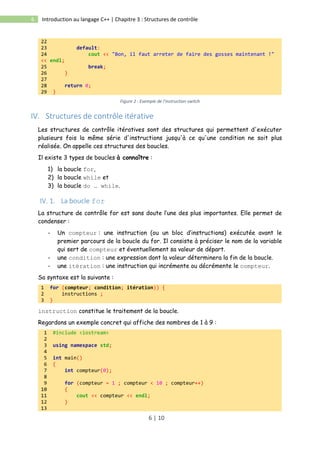 6 | 10
6 Introduction au langage C++ | Chapitre 3 : Structures de contrôle
22
23 default:
24 cout << "Bon, il faut arreter de faire des gosses maintenant !"
<< endl;
25 break;
26 }
27
28 return 0;
29 }
Figure 2 : Exemple de l'instruction switch
IV. Structures de contrôle itérative
Les structures de contrôle itératives sont des structures qui permettent d'exécuter
plusieurs fois la même série d'instructions jusqu'à ce qu'une condition ne soit plus
réalisée. On appelle ces structures des boucles.
Il existe 3 types de boucles à connaître :
1) la boucle for,
2) la boucle while et
3) la boucle do … while.
IV. 1. La boucle for
La structure de contrôle for est sans doute l’une des plus importantes. Elle permet de
condenser :
- Un compteur : une instruction (ou un bloc d’instructions) exécutée avant le
premier parcours de la boucle du for. Il consiste à préciser le nom de la variable
qui sert de compteur et éventuellement sa valeur de départ.
- une condition : une expression dont la valeur déterminera la fin de la boucle.
- une itération : une instruction qui incrémente ou décrémente le compteur.
Sa syntaxe est la suivante :
1 for (compteur; condition; itération)) {
2 instructions ;
3 }
instruction constitue le traitement de la boucle.
Regardons un exemple concret qui affiche des nombres de 1 à 9 :
1 #include <iostream>
2
3 using namespace std;
4
5 int main()
6 {
7 int compteur(0);
8
9 for (compteur = 1 ; compteur < 10 ; compteur++)
10 {
11 cout << compteur << endl;
12 }
13
 