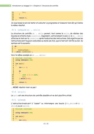 8 | 10
8 Introduction au langage C++ | Chapitre 3 : Structures de contrôle
11 i++;
12 }
13
14 return 0;
15 }
Je vous laisse le soin de tester et exécuter ce programme et s’assurer bien sûr qu’il donne
le même résultat.
IV. 3. La boucle do … while
La structure de contrôle do … while permet, tout comme le while, de réaliser des
boucles en attente d’une condition. Cependant, contrairement à celui-ci, le do … while
effectue le test sur la condition après l’exécution des instructions. Cela signifie que les
instructions sont toujours exécutées au moins une fois, que le test soit vérifié ou non. Sa
syntaxe est la suivante :
1 do
2 {
3 instructions ;
4 } while (condition) ;
Voici le même exemple en do ... while :
1 #include <iostream>
2 using namespace std;
3
4 int main()
5 {
6 int i = 1;
7
8 do
9 {
10 cout << i << endl;
11 i++;
12 } while(i<10);
13
14 return 0;
15 }
... MEME résultat n’est-ce pas !
IV. 4. Le goto
Le goto est une structure de contrôle obsolète et ne doit plus être utilisé.
IV. 5. Le break
L'instruction break sert à "casser" ou interrompre une boucle (for, while et do …
while), ou un switch.
1 #include <iostream>
2
3 using namespace std;
4
5 int main()
6 {
7 int i(0);
 