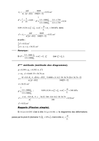 ( ) ( )
²52.0
555348
8849
2 cm
dd
M
A
s
=
−
=
′−⋅
∆
=
δσ
09.0
55
5
===′
d
c
δ ;
34.0
739.15.3
739.15.3
10005.3
10005.3
?
=
+
−
=
+
−
≤′
L
L
ξ
ξ
δ
MPa
fe
s
s
sLs 34834.009.0 ===′⇒>′⇒< σ
γ
σξξ donc
( ) ( )
²52.0
555348
8849
2 cm
dd
M
AA
s
=
−
=
′−′
∆
==′
δσ
et enfin :



=+=
=′
²52.36
52.0
21
2
cmAAA
cmA
Remarque :
Si sss
L
L
E ξσ
ξ
ξ
δ ′⋅=′⇒
+
⋅−
>′
10005.3
10005.3
(car Ls ξξ <′ ).
2ème
méthode (méthode des diagramme).
∃′⇒=>= AL 392.0399.0 µµ
cmdy L 74.3655668.0 =⋅=⋅=α
( )
( )
( )
( )555348
574.364.074.36302.148.5140004.08.0
−
−⋅⋅⋅⋅⋅+
=
′−
′−⋅⋅⋅+
=
dd
dyybM
A
s
b
δσ
δσ
²52.36 cmA =
L
L
ξ
ξ
δ
10005.3
10005.3
?
+
−
≤′ ; MPa
fe
s
sLs 34834.009.0 ==′⇒>′⇒≤
γ
σξξ
²52.0
348
74.36302.148.034852.368.0
cm
ybA
A
s
bs
=
⋅⋅⋅−⋅
=
′
⋅⋅⋅−⋅
=′
σ
σσ
²52.0 cmA =′
Rappels (Flexion simple).Rappels (Flexion simple).Rappels (Flexion simple).Rappels (Flexion simple).
Si 5293.00 ≤≤α c’est à dire →≤≤ 186.00 µ le diagramme des déformations
passe par le pivot A (domaine 1) [ ]os %10=ξ , c’est à dire
s
s
fe
γ
σ = .
 