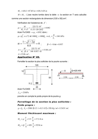 mKNmKNMT .3.636.103.636 3
=⋅=
TMM < : L’axe neutre tombe dans la table ⇒ la section en T sera calculée
comme une section rectangulaire de dimension [120 x 50] cm².
Vérification de l’existence de A′ :
( )
082.0
4512033.11
1072.225
² 2
3
=
⋅⋅
⋅
=
⋅⋅
=
db
M
bσ
µ
Acier Fe E400 0392=→ Lµ donc :
∃′⇒< ALµµ et MPa
fe
s
sLs 34810001000 ==⇒>
γ
σξξ
0
8.0
211
=
−−
=
µ
α ; 957.04.01 =−= αβ
²06.15
45957.0348
1072.225 3
cm
d
M
A
s
=
⋅⋅
⋅
=
⋅⋅
=
βσ
²06.15 cmA = .
Application N° 02.Application N° 02.Application N° 02.Application N° 02.
Ferrailler la section la plus solliciter de la poutre suivante :
Acier Fe E400
MPafc 2528 =
prendre en compte le poids propre de la poutre g.
Ferraillage de la section la plus sollicitée :
Poids propre :
( ) ./5.5/5505.02.0112.02500 mlKNmlKgSg bb ==⋅+⋅⋅=⋅= γ
Moment fléchissant maximum :
mK
l
gM g .2.17
8
²5
5.5
8
²
=⋅=⋅=
mK
l
QMQ .525
4
5
420
4
=⋅=⋅=
20
5
12
50
120
2.50 2.50
Q=420 KNg
 