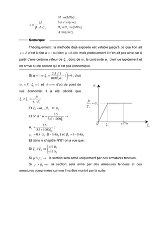 sd
M
A
σβ ⋅⋅
=
²].[en:
][:
][en:et
][:
cmA
MPaenet
cmdb
MPaenM
sb σσ
Remarque :
Théoriquement ; la méthode déjà exposée est valable jusqu’à ce que l’on ait
dy = c’est à dire 1=α ou bien 480.0=µ mais pratiquement il n’en ait pas ainsi car à
partir d’une certaine valeur de sξ , donc de α , la contrainte sσ diminue rapidement et
on arrive à une section qui n’est pas économique.
Si 01
1
1000
5.3
1 =





−=⇒=
α
ξα s , d’où
0=⋅= sss E ξσ et ∞→A d’où de point de
vue économie, il a été décidé que
ss
Ls
E
fe
⋅
=≥
γ
ξξ
Et LLL βαξ ,→ et Lµ .
Et on a : ⇒
+
=
sξ
α
10005.3
5.3
L
L
ξ
α
10005.3
5.3
+
= ;
( )LLL ααµ 4.018.0 −⋅⋅= et LL αβ 4.01−=
Et dans le chapitre N°01 on a vue que :
Si



≤
≤
⇒≥
L
L
Ls
αα
µµ
ξξ
Si →≤ Lµµ la section sera armé uniquement par des armatures tendues.
Si →> Lµµ la section sera armé par des armatures tendues et des
armatures comprimées comme il va être montré par la suite.
sσ
0 Lξ sξ
s
s
fe
σ
γ
=
10%o
 