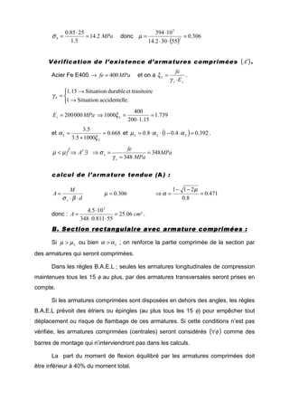 MPab 2.14
5.1
2585.0
=
⋅
=σ donc
( )
306.0
55302.14
10394
2
3
=
⋅⋅
⋅
=µ
Vérification de l’existence d’armatures comprimées ( )A′ .
Acier Fe E400 MPafe 400=→ et on a
ss
L
E
fe
⋅
=
γ
ξ .



→
→
=
le.accidentelSituation1
ireet trasitodurableSituation15.1
bγ
739.1
15.1200
400
1000000200 =
⋅
=⇒= Ls MPaE ξ
et 668.0
10005.3
5.3
=
+
=
L
L
ξ
α et ( ) 392.04.018.0 =⋅−⋅⋅= LLL ααµ .
∃′⇒< ALµµ MPa
MPa
fe
s
s 348
348
=
=
=⇒
γ
σ
calcul de l’armature tendue (A) :
d
M
A
s ⋅⋅
=
βσ
306.0=µ 471.0
8.0
211
=
−−
=⇒
µ
α
donc : ²06.25
55811.0348
105.4 3
cmA =
⋅⋅
⋅
= .
B. Section rectangulaire avec armature compriméesB. Section rectangulaire avec armature compriméesB. Section rectangulaire avec armature compriméesB. Section rectangulaire avec armature comprimées ::::
Si Lµµ > ou bien Lαα > ; on renforce la partie comprimée de la section par
des armatures qui seront comprimées.
Dans les règles B.A.E.L ; seules les armatures longitudinales de compression
maintenues tous les 15 φ au plus, par des armatures transversales seront prises en
compte.
Si les armatures comprimées sont disposées en dehors des angles, les règles
B.A.E.L prévoit des étriers ou épingles (au plus tous les 15 φ) pour empêcher tout
déplacement ou risque de flambage de ces armatures. Si cette conditions n’est pas
vérifiée, les armatures comprimées (centrales) seront considérés ( )φ∀ comme des
barres de montage qui n’interviendront pas dans les calculs.
La part du moment de flexion équilibré par les armatures comprimées doit
être inférieur à 40% du moment total.
 