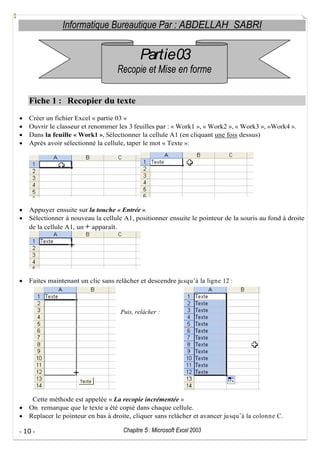 Informatique Bureautique Par : ABDELLAH SABRI

Partie03
Recopie et Mise en forme
Fiche 1 : Recopier du texte
Créer un fichier Excel « partie 03 »
Ouvrir le classeur et renommer les 3 feuilles par : « Work1 », « Work2 », « Work3 », »Work4 ».
Dans la feuille « Work1 », Sélectionner la cellule A1 (en cliquant une fois dessus)
Après avoir sélectionné la cellule, taper le mot « Texte »:

Appuyer ensuite sur la touche « Entrée ».
Sélectionner à nouveau la cellule A1, positionner ensuite le pointeur de la souris au fond à droite
de la cellule A1, un + apparaît.

Faites maintenant un clic sans relâcher et descendre ju squ à la ligne 12 :

Puis, relâcher :

Cette méthode est appelée « La recopie incrémentée »
On remarque que le texte a été copié dans chaque cellule.
Replacer le pointeur en bas à droite, cliquer sans relâcher et avancer ju squ à la colonne C.
- 10 -

Chapitre 5 : Microsoft Excel 2003

 