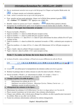 Informatique Bureautique Par : ABDELLAH SABRI
On va m aintenant annu ler tou t ce qu i a été fait ju squ ici. Cliquer sur la petite flèche noire de
et cliquer ensuite sur la dernière opération.
Cette action va annu ler tou t ce qu i a été créé ju squ ici.
Pour annuler qu u ne seu le op ération, cliquer sur la flèche bleue partant à gauche
OU « Edition » « Annuler » OU appuyez sur « Ctrl + Z».
Rétablir toutes les actions p ar l ou til « Rétablir »
(flèche bleue partant à droite).
Enregistrer les modifications après avoir récupérer le travail réalisé dans la feuille « Work1 »

Fiche 2 : Recopie incrémentée avancée
Passer à la feuille « Work2 ».
Taper le nombre « 1 » dans la cellule B3 puis recopier en bas.
Taper le nombre « 1 » dans la cellule D2 puis recopier à droite.
Taper les nombres « 1 » dans E6 et « 2 » dans E7 puis sélectionner les deux cellules E6 et E7 puis
recopier en bas.
Taper le nombre « 1 » dans la cellule G6, maintenir la touche « CTRL » enfoncée puis recopier en
bas.
Taper les nombres « 4 » dans A19 et « 5 » dans A20. Sélectionner A19 et A20 puis recopier en
bas.
Taper « lundi » dans la cellule C20 puis recopier à droite.
Taper « Janvier » dans la cellule « C22 » puis recopier en bas.

Fiche 3 : La mise en forme du texte dans la cellule.
La barre d ou tils « mise en forme » d Excel est u n p eu d ifférente d e celle d e Word .

L ou til

est utilisé pour la manipulation des données arabes (de droite à gauche)

Réaliser le pratique dans le même classeur et cette fois dans la feuille « Work3 ».
Ouvrir la feuille « Work3 », et sélectionner la cellule A1 et taper « Texte 1 »
Faire une recopie incrémentée vers la ligne 15 et la colonne E.
Changer la police et la taille de police :
Sélectionner les cellules de A5 à E5
Ap p liqu er u ne p olice d écritu re (Monotype Cursiva, Tahoma, Courier new
Appliquer ensuite la taille de police 18.
Allongement des colonnes et des lignes :

.)

Sélectionnez les colonnes A à E (Sélectionner l en-tête A et cliquer glisser vers l en-tête E).
Placer ensuite le pointeur sur le trait entre 2 des colonnes sélectionnées.
Cliquer sans relâcher, aller à droite pour allonger les cellules, ou aller à gauche pour raccourcir
les cellules. Dans ce cas, aller vers la droite.
Toutes les colonnes sélectionnées subissent les mêmes changements.
Chapitre 5 : Microsoft Excel 2003

- 11 -

 