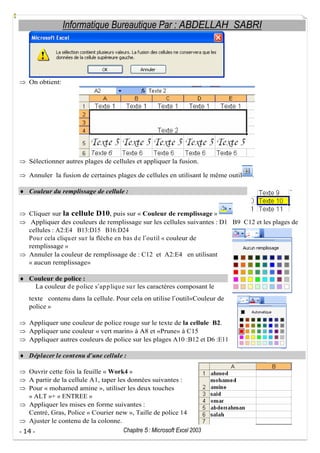 Informatique Bureautique Par : ABDELLAH SABRI

On obtient:

Sélectionner autres plages de cellules et appliquer la fusion.
Annuler la fusion de certaines plages de cellules en utilisant le même outil

.

Couleur du remplissage de cellule :
Cliquer sur la cellule D10, puis sur « Couleur de remplissage »
Appliquer des couleurs de remplissage sur les cellules suivantes : D1 B9 C12 et les plages de
cellules : A2:E4 B13:D15 B16:D24
Pou r cela cliqu er su r la flèche en bas d e l ou til « couleur de
remplissage »
Annuler la couleur de remplissage de : C12 et A2:E4 en utilisant
« aucun remplissage»
Couleur de police :
La couleur d e p olice s ap p liqu e su r les caractères composant le
texte contenu dans la cellule. Pour cela on utilise l outil«Couleur de
police »
Appliquer une couleur de police rouge sur le texte de la cellule B2.
Appliquer une couleur « vert marin» à A8 et «Prune» à C15
Appliquer autres couleurs de police sur les plages A10 :B12 et D6 :E11
Déplacer le cont enu d une cellule :
Ouvrir cette fois la feuille « Work4 »
A partir de la cellule A1, taper les données suivantes :
Pour « mohamed amine », utiliser les deux touches
« ALT »+ « ENTREE »
Appliquer les mises en forme suivantes :
Centré, Gras, Police « Courier new », Taille de police 14
Ajuster le contenu de la colonne.
Chapitre 5 : Microsoft Excel 2003
- 14 -

 