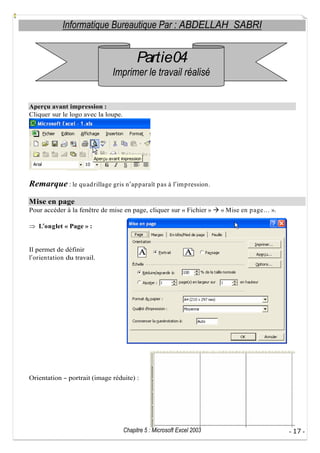 Informatique Bureautique Par : ABDELLAH SABRI

Partie04
Imprimer le travail réalisé
Aperçu avant impression :
Cliquer sur le logo avec la loupe.

Remarque : le qu ad rillage gris n ap p araît p as à l im p ression.
Mise en page
Pour accéder à la fenêtre de mise en page, cliquer sur « Fichier »

« Mise en p age

».

L onglet « Page » :

Il permet de définir
l orientation du travail.

Orientation

portrait (image réduite) :

Chapitre 5 : Microsoft Excel 2003

- 17 -

 