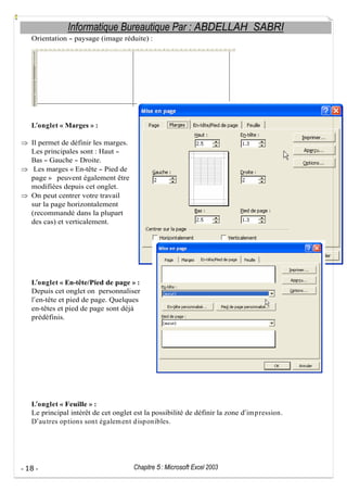 Informatique Bureautique Par : ABDELLAH SABRI
Orientation

paysage (image réduite) :

L onglet « Marges » :
Il permet de définir les marges.
Les principales sont : Haut
Bas Gauche Droite.
Les marges « En-tête Pied de
page » peuvent également être
modifiées depuis cet onglet.
On peut centrer votre travail
sur la page horizontalement
(recommandé dans la plupart
des cas) et verticalement.

L onglet « En-tête/Pied de page » :
Depuis cet onglet on personnaliser
l en-tête et pied de page. Quelques
en-têtes et pied de page sont déjà
prédéfinis.

L onglet « Feuille » :
Le principal intérêt de cet onglet est la possibilité de définir la zone d im p ression.
D au tres op tions sont égalem ent d isp onibles.

- 18 -

Chapitre 5 : Microsoft Excel 2003

 