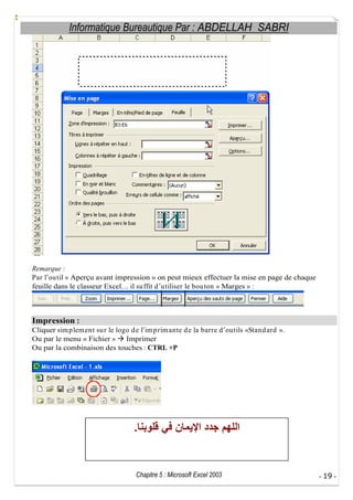 Informatique Bureautique Par : ABDELLAH SABRI

Remarque :
Par l ou til « Aperçu avant impression » on peut mieux effectuer la mise en page de chaque
feuille dans le classeur Excel il su ffit d u tiliser le bou ton « Marges » :

Impression :
Cliquer sim p lem ent su r le logo d e l im p rim ante d e la barre d ou tils «Stand ard ».
Ou par le menu « Fichier »
Imprimer
Ou par la combinaison des touches : CTRL +P

.

Chapitre 5 : Microsoft Excel 2003

- 19 -

 