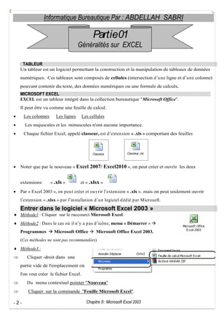 Informatique Bureautique Par : ABDELLAH SABRI

Partie01
Généralités sur EXCEL
TABLEUR
Un tableur est un logiciel permettant la construction et la manipulation de tableaux de données
numériques. Ces tableaux sont composés de cellules (intersection d u ne ligne et d u ne colonne)
pouvant contenir du texte, des données numériques ou une formule de calculs.
MICROSOFT EXCEL
EXCEL est un tableur intégré dans la collection bureautique "Microsoft Office".
Il peut être vu comme une feuille de calcul.
Les colonnes

Les lignes

Les cellules

Les majuscules et les minuscules n'ont aucune importance.
Chaque fichier Excel, appelé classeur, est d extension « .xls » comportant des feuilles

Noter que par le nouveau « Excel 2007/ Excel2010 », on peut créer et ouvrir les deux

extensions:

« .xls »

et « .xlsx »

Par « Excel 2003 », on p eu t créer et ou vrir l extension « .xls ». mais on peut seulement ouvrir
l extension « .xlsx » p ar l installation d u n logiciel d éd ié p ar Microsoft.

Entrer dans le logiciel « Microsoft Excel 2003 »
Méthode1 : Cliquer sur le raccourci Microsoft Excel.
Méthode2 : Dans le cas où il n y a p as d icône, menu « Démarrer »
Programmes

Microsoft Office

Microsoft Office Excel 2003.

(Ces méthodes ne sont pas recommandées)
Méthode3 :
Cliquer -droit dans une
partie vide de l'emplacement où
l'on veut créer le fichier Excel.
Du menu contextuel pointer "Nouveau"
Cliquer sur la commande "Feuille Microsoft Excel".
-2-

Chapitre 5 : Microsoft Excel 2003

 