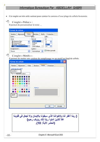 Informatique Bureautique Par : ABDELLAH SABRI
Cet onglet est très utile surtout pour centrer le contenu d u ne p lage d e cellu le fu sionnée.

L onglet « Police » :
Il p erm et d e p ersonnaliser le texte

L onglet « Motifs » :
Il permet de mettre une couleur de remplissage ou un motif en fond de cellule.

}
{
.(10 :

- 22 -

)

Chapitre 5 : Microsoft Excel 2003

 