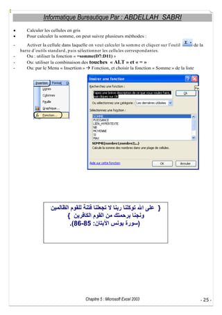 Informatique Bureautique Par : ABDELLAH SABRI
Calculer les cellules en gris
Pour calculer la somme, on peut suivre plusieurs méthodes :
-

Activer la cellule dans laquelle on veu t calcu ler la som m e et cliqu er su r l ou til
de la
barre d ou tils stand ard , p u is sélectionner les cellu les corresp ond antes.
Ou : utiliser la fonction « =somme(D7:D11) »
Ou: utiliser la combinaison des touches « ALT » et « = »
Ou: par le Menu « Insertion » Fonction, et choisir la fonction « Somme » de la liste

}
{
.(86-85 :

)

Chapitre 5 : Microsoft Excel 2003

- 25 -

 