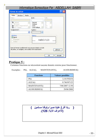 Informatique Bureautique Par : ABDELLAH SABRI

Pratique 5 :
Certaines fonctions ne nécessitent aucune donnée externe pour fonctionner.
Exemples :

PI(),

ALEA(),

MAINTENANT(),

Fonctions

AUJOURDHUI()

Valeurs possibles

=PI()

3,141592654

=ALEA()

0.746307123

=MAINTENANT()

7/06/2007 12:50

=AUJOURDHUI()

28/06/2008

{

}
.(126 :

Chapitre 5 : Microsoft Excel 2003

)

- 33 -

 
