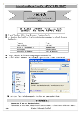 Informatique Bureautique Par : ABDELLAH SABRI

Partie09
Applications des fonctions en
EXCEL

SI RACINE
SOMME.SI -

ARRONDI Fonctions de Maths
NB NBVAL NB.VIDE NB.SI

Créer d abord u n fichier Excel d e nom s « Fonctions Excel »
Les fonctions dans le tableur Excel sont distinguées en catégories selon le domaine
d u tilisation :
Finances
Date et Heure
Maths et Trigonométrie
Statistiques
Recherche et Matrices

Texte
Logique
Informations
Personnalisées
Base de données

Chaque catégorie de fonctions comporte plusieurs fonctions.
Ouvrir le menu « Insertion » »Fonction » pour accéder à toutes les fonctions.

L op tion « Tous » affiche toutes les fonctions par ordre alphabétique.

Fonction SI
La fonction SI est une fonction logique.
La fonction SI p erm et l affichage d e d ifférentes d onnées en fonction d e différents critères.
- 34 -

Chapitre 5 : Microsoft Excel 2003

 