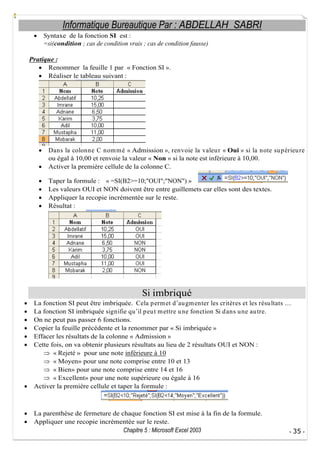 Informatique Bureautique Par : ABDELLAH SABRI
Syntaxe de la fonction SI est :
=si(condition ; cas de condition vrais ; cas de condition fausse)
Pratique :
Renommer la feuille 1 par « Fonction SI ».
Réaliser le tableau suivant :

Dans la colonne C nom m é « Admission », renvoie la valeu r « Oui » si la note su p érieu re
ou égal à 10,00 et renvoie la valeur « Non » si la note est inférieure à 10,00.
Activer la première cellule de la colonne C.
Taper la formule : « =SI(B2>=10;"OUI";"NON") »
Les valeurs OUI et NON doivent être entre guillemets car elles sont des textes.
Appliquer la recopie incrémentée sur le reste.
Résultat :

Si imbriqué
La fonction SI peut être imbriquée. Cela p erm et d au gm enter les critères et les résu ltats
La fonction SI imbriquée signifie qu il p eu t m ettre u ne fonction Si d ans u ne au tre.
On ne peut pas passer 6 fonctions.
Copier la feuille précédente et la renommer par « Si imbriquée »
Effacer les résultats de la colonne « Admission »
Cette fois, on va obtenir plusieurs résultats au lieu de 2 résultats OUI et NON :
« Rejeté » pour une note inférieure à 10
« Moyen» pour une note comprise entre 10 et 13
« Bien» pour une note comprise entre 14 et 16
« Excellent» pour une note supérieure ou égale à 16
Activer la première cellule et taper la formule :

La parenthèse de fermeture de chaque fonction SI est mise à la fin de la formule.
Appliquer une recopie incrémentée sur le reste.
Chapitre 5 : Microsoft Excel 2003

- 35 -

 