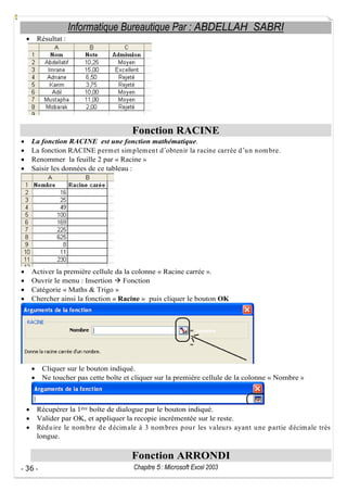 Informatique Bureautique Par : ABDELLAH SABRI
Résultat :

Fonction RACINE
La fonction RACINE est une fonction mathématique.
La fonction RACINE p erm et sim plem ent d obtenir la racine carrée d u n nom bre.
Renommer la feuille 2 par « Racine »
Saisir les données de ce tableau :

Activer la première cellule da la colonne « Racine carrée ».
Ouvrir le menu : Insertion
Fonction
Catégorie « Maths & Trigo »
Chercher ainsi la fonction « Racine » puis cliquer le bouton OK

Cliquer sur le bouton indiqué.
Ne toucher pas cette boîte et cliquer sur la première cellule de la colonne « Nombre »

Récupérer la 1ère boîte de dialogue par le bouton indiqué.
Valider par OK, et appliquer la recopie incrémentée sur le reste.
Réd u ire le nom bre d e d écim ale à 3 nom bres p ou r les valeu rs ayant u ne p artie d écim ale très
longue.

Fonction ARRONDI
- 36 -

Chapitre 5 : Microsoft Excel 2003

 