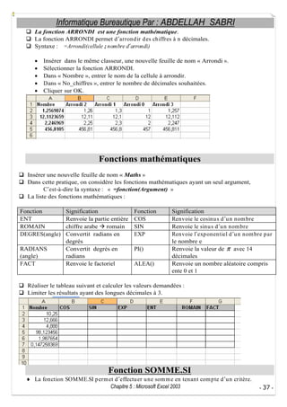 Informatique Bureautique Par : ABDELLAH SABRI
La fonction ARRONDI est une fonction mathématique.
La fonction ARRONDI permet d arrond ir d es chiffres à n décimales.
Syntaxe : =Arrondi(cellule ; nombre d arrondi)
Insérer dans le même classeur, une nouvelle feuille de nom « Arrondi ».
Sélectionner la fonction ARRONDI.
Dans « Nombre », entrer le nom de la cellule à arrondir.
Dans « No_chiffres », entrer le nombre de décimales souhaitées.
Cliquer sur OK.

Fonctions mathématiques
Insérer une nouvelle feuille de nom « Maths »
Dans cette pratique, on considère les fonctions mathématiques ayant un seul argument,
C est-à-dire la syntaxe : « =fonction(Argument) »
La liste des fonctions mathématiques :
Fonction
ENT
ROMAIN
DEGRES(angle)
RADIANS
(angle)
FACT

Signification
Renvoie la partie entière
chiffre arabe
romain
Convertit radians en
degrés
Convertit degrés en
radians
Renvoie le factoriel

Fonction
COS
SIN
EXP
PI()
ALEA()

Signification
Renvoie le cosinu s d u n nom bre
Renvoie le sinu s d u n nom bre
Renvoie l exp onentiel d u n nom bre p ar
le nombre e
Renvoie la valeur de
avec 14
décimales
Renvoie un nombre aléatoire compris
ente 0 et 1

Réaliser le tableau suivant et calculer les valeurs demandées :
Limiter les résultats ayant des longues décimales à 3.

Fonction SOMME.SI
La fonction SOMME.SI p erm et d effectu er u ne som m e en tenant com p te d u n critère.
Chapitre 5 : Microsoft Excel 2003

- 37 -

 