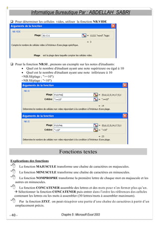 Informatique Bureautique Par : ABDELLAH SABRI
Pour déterminer les cellules vides, utiliser la fonction NB.VIDE

Pour la fonction NB.SI , prenons un exemple sur les notes d'étudiants:
Quel est le nombre d'étudiant ayant une note supérieure ou égal à 10
Quel est le nombre d'étudiant ayant une note inférieure à 10
=NB.SI(plage ; ">=10")
=NB.SI(plage ; "<10")

Fonctions textes
Explications des fonctions
La fonction MAJUSCULE transforme une chaîne de caractères en majuscules.
La fonction MINUSCULE transforme une chaîne de caractères en minuscules.
La fonction NOMPROPRE transforme la première lettre de chaque mot en majuscule et les
autres en minuscules.
La fonction CONCATENER assemble des lettres et des m ots p ou r n en form er p lu s qu u n.
Sélectionner la fonction CONCATENER puis entrer d ans l ord re les références d es cellu les
contenant les lettres ou les mots à assembler (30 lettres/mots à assembler maximum).
Par la fonction STXT, on peut récu p érer u ne p artie d u ne chaîne d e caractères à p artir d u n
emplacement précis.
- 40 -

Chapitre 5 : Microsoft Excel 2003

 
