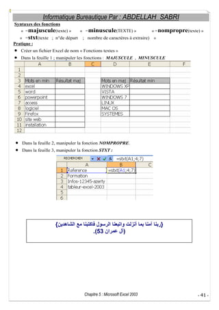 Informatique Bureautique Par : ABDELLAH SABRI
Syntaxes des fonctions
« = majuscule(texte) »
« = stxt(texte ; n°de départ
Pratique :

« = minuscule(TEXTE) »
; nombre de caractères à extraire)

« = nompropre(texte) »
»

Créer un fichier Excel de nom « Fonctions textes »
Dans la feuille 1 ; manipuler les fonctions : MAJUSCULE , MINUSCULE

Dans la feuille 2, manipuler la fonction NOMPROPRE.
Dans la feuille 3, manipuler la fonction STXT :

{

}
.(53

)

Chapitre 5 : Microsoft Excel 2003

- 41 -

 