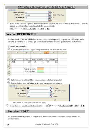 Informatique Bureautique Par : ABDELLAH SABRI

Pou r éviter l erreu r signalée d ans la cellu le d e résu ltat, on p eu t u tiliser la fonction SI : d ans le
cas où la cellule E2 est vide, la cellule E3 est aussi vide.
=SI(E2=" " ; " " ; Recherchev( E2 ; A1:B10 ; 2 ) )

Fonction RECHERCHEH
La fonction RECHERCHEH cherche une valeur dans la première ligne d u n tableau p u is elle
affiche le contenu de la cellule qui se situe sur la même colonne que la valeur recherchée.
Prenons un exemple :
N ou s vou lons afficher l âge d u ne p ersonne en fonction d e son nom .

Sélectionner la cellule D8 où nous désirons afficher le résultat
Insérer la fonction « RechercheH » par les arguments suivants :

(Ici 2 car la 2ème ligne contient les âges)

(

Eviter l erreu r en utilisant la fonction SI : « SI D7=" " ; " " ; RechercheH(D7 ; B3:F4 ; 2)

Fonction INDEX
La fonction IN DEX p erm et la recherche d u ne valeu r d ans u n tableau en fonction d e ses
coordonnées.
- 54 -

Chapitre 5 : Microsoft Excel 2003

)»

 