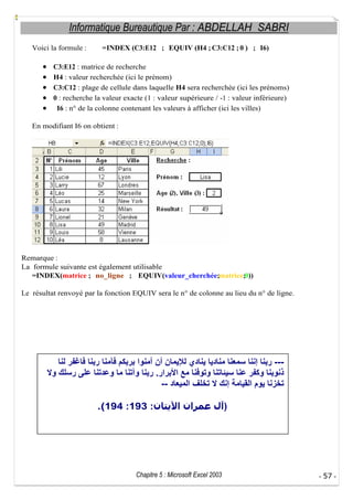 Informatique Bureautique Par : ABDELLAH SABRI
Voici la formule :

=INDEX (C3:E12 ; EQUIV (H4 ; C3:C12 ; 0 ) ; I6)

C3:E12 : matrice de recherche
H4 : valeur recherchée (ici le prénom)
C3:C12 : plage de cellule dans laquelle H4 sera recherchée (ici les prénoms)
0 : recherche la valeur exacte (1 : valeur supérieure / -1 : valeur inférieure)
I6 : n° de la colonne contenant les valeurs à afficher (ici les villes)
En modifiant I6 on obtient :

Remarque :
La formule suivante est également utilisable
=INDEX(matrice ; no_ligne ; EQUIV(valeur_cherchée;matrice;0))
Le résultat renvoyé par la fonction EQUIV sera le n° de colonne au lieu du n° de ligne.

--.
-.(194 :193 :

Chapitre 5 : Microsoft Excel 2003

)

- 57 -

 