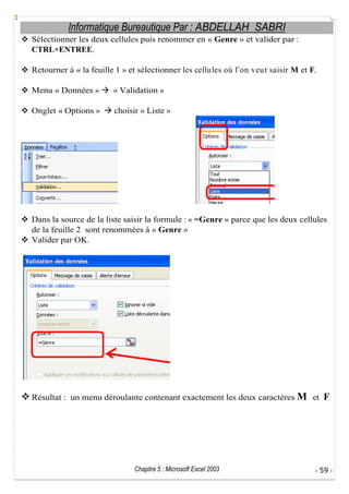 Informatique Bureautique Par : ABDELLAH SABRI
Sélectionner les deux cellules puis renommer en « Genre » et valider par :
CTRL+ENTREE.
Retourner à « la feuille 1 » et sélectionner les cellu les où l on veu t saisir M et F.
Menu « Données »

« Validation »

Onglet « Options »

choisir « Liste »

Dans la source de la liste saisir la formule : « =Genre » parce que les deux cellules
de la feuille 2 sont renommées à « Genre »
Valider par OK.

Résultat : un menu déroulante contenant exactement les deux caractères M et

Chapitre 5 : Microsoft Excel 2003

F

- 59 -

 