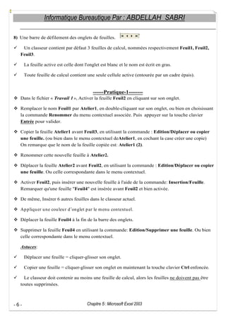 Informatique Bureautique Par : ABDELLAH SABRI
8) Une barre de défilement des onglets de feuilles.
Un classeur contient par défaut 3 feuilles de calcul, nommées respectivement Feuil1, Feuil2,
Feuil3.
La feuille active est celle dont l'onglet est blanc et le nom est écrit en gras.
Toute feuille de calcul contient une seule cellule active (entourée par un cadre épais).

------Pratique-1-------Dans le fichier « Travail 1 », Activer la feuille Feuil2 en cliquant sur son onglet.
Remplacer le nom Feuil1 par Atelier1, en double-cliquant sur son onglet, ou bien en choisissant
la commande Renommer du menu contextuel associée. Puis appuyer sur la touche clavier
Entrée pour valider.
Copier la feuille Atelier1 avant Feuil3, en utilisant la commande : Edition/Déplacer ou copier
une feuille. (ou bien dans le menu contextuel deAtelier1, en cochant la case créer une copie)
On remarque que le nom de la feuille copiée est: Atelier1 (2).
Renommer cette nouvelle feuille à Atelier2.
Déplacer la feuille Atelier2 avant Feuil2, en utilisant la commande : Edition/Déplacer ou copier
une feuille. Ou celle correspondante dans le menu contextuel.
Activer Feuil2, puis insérer une nouvelle feuille à l'aide de la commande: Insertion/Feuille.
Remarquer qu'une feuille "Feuil4" est insérée avant Feuil2 et bien activée.
De même, Insérer 6 autres feuilles dans le classeur actuel.
Ap p liqu er u ne cou leu r d onglet p ar le m enu contextu el.
Déplacer la feuille Feuil4 à la fin de la barre des onglets.
Supprimer la feuille Feuil4 en utilisant la commande: Edition/Supprimer une feuille. Ou bien
celle correspondante dans le menu contextuel.
Astuces:
Déplacer une feuille = cliquer-glisser son onglet.
Copier une feuille = cliquer-glisser son onglet en maintenant la touche clavier Ctrl enfoncée.
Le classeur doit contenir au moins une feuille de calcul, alors les feuilles ne doivent pas être
toutes supprimées.

-6-

Chapitre 5 : Microsoft Excel 2003

 