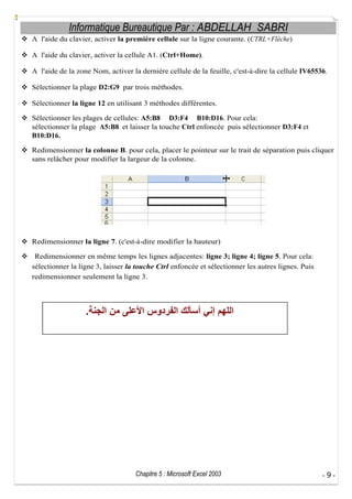 Informatique Bureautique Par : ABDELLAH SABRI
A l'aide du clavier, activer la première cellule sur la ligne courante. (CTRL+Flèche)
A l'aide du clavier, activer la cellule A1. (Ctrl+Home).
A l'aide de la zone Nom, activer la dernière cellule de la feuille, c'est-à-dire la cellule IV65536.
Sélectionner la plage D2:G9 par trois méthodes.
Sélectionner la ligne 12 en utilisant 3 méthodes différentes.
Sélectionner les plages de cellules: A5:B8 D3:F4 B10:D16. Pour cela:
sélectionner la plage A5:B8 et laisser la touche Ctrl enfoncée puis sélectionner D3:F4 et
B10:D16.
Redimensionner la colonne B. pour cela, placer le pointeur sur le trait de séparation puis cliquer
sans relâcher pour modifier la largeur de la colonne.

Redimensionner la ligne 7. (c'est-à-dire modifier la hauteur)
Redimensionner en même temps les lignes adjacentes: ligne 3; ligne 4; ligne 5. Pour cela:
sélectionner la ligne 3, laisser la touche Ctrl enfoncée et sélectionner les autres lignes. Puis
redimensionner seulement la ligne 3.

.

Chapitre 5 : Microsoft Excel 2003

-9-

 