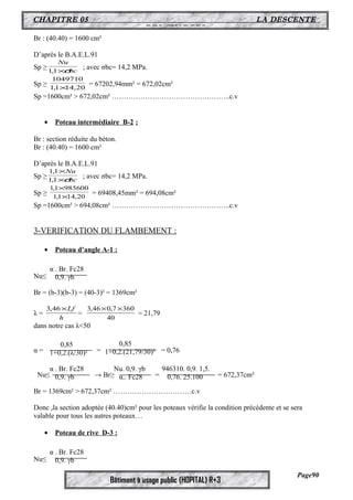 CHAPITRE 05 LA DESCENTE 
DES CHARGES 
1049710 
´ = 67202,94mm² = 672,02cm² 
3,46´Lf = 40 
Bâtiment à usage public (HOPITAL) R+3 
Br : (40.40) = 1600 cm² 
D’après le B.A.E.L.91 
Nu 
Sp ≥ bc 
1,1´s ; avec σbc= 14,2 MPa. 
Sp ≥ 1,1 14,20 
Sp =1600cm² > 672,02cm² …………………………………………..c.v 
· Poteau intermédiaire B-2 : 
Br : section réduite du béton. 
Br : (40.40) = 1600 cm² 
D’après le B.A.E.L.91 
1,1 
´ 
Nu 
Sp ≥ 1,1 
´s 
bc 
; avec σbc= 14,2 MPa. 
´ 
1,1 985600 
Sp ≥ 1,1 ´ 
14,20 
= 69408,45mm² = 694,08cm² 
Sp =1600cm² > 694,08cm² …………………………………………..c.v 
3-VERIFICATION DU FLAMBEMENT : 
· Poteau d’angle A-1 : 
Nu≤ 
Br = (b-3)(b-3) = (40-3)² = 1369cm² 
λ = h 
3,46´0,7´360 = 21,79 
dans notre cas λ<50 
α = = = 0,76 
Nu≤ → Br≥ = = 672,37cm² 
Br = 1369cm² > 672,37cm² ……………………………c.v 
Donc ,la section adoptée (40.40)cm² pour les poteaux vérifie la condition précédente et se sera 
valable pour tous les autres poteaux… 
· Poteau de rive D-3 : 
Nu≤ 
Page90 
α . Br. Fc28 
0,9. γb 
0,85 
1+0,2.(λ/30)² 
0,85 
1+0,2.(21,79/30)² 
α . Br. Fc28 
0,9. γb 
Nu. 0,9. γb 
α.. Fc28 
946310. 0,9. 1,5. 
0,76. 25.100 
α . Br. Fc28 
0,9. γb 
 