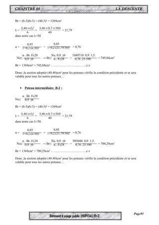 CHAPITRE 05 LA DESCENTE 
DES CHARGES 
Br = (b-3)(b-3) = (40-3)² = 1369cm² 
3,46´Lf = 40 
3,46´Lf = 40 
Bâtiment à usage public (HOPITAL) R+3 
λ = h 
3,46´0,7´360 = 21,79 
dans notre cas λ<50 
α = = = 0,76 
Nu≤ → Br≥ = = 745,84cm² 
Br = 1369cm² > 745,84cm² ……………………………c.v 
Donc ,la section adoptée (40.40)cm² pour les poteaux vérifie la condition précédente et se sera 
valable pour tous les autres poteaux… 
· Poteau intermédiaire B-2 : 
Nu≤ 
Br = (b-3)(b-3) = (40-3)² = 1369cm² 
λ = h 
3,46´0,7´360 = 21,79 
dans notre cas λ<50 
α = = = 0,76 
Nu≤ → Br≥ = = 700,29cm² 
Br = 1369cm² > 700,29cm² ……………………………c.v 
Donc ,la section adoptée (40.40)cm² pour les poteaux vérifie la condition précédente et se sera 
valable pour tous les autres poteaux… 
Page91 
0,85 
1+0,2.(λ/30)² 
0,85 
1+0,2.(21,79/30)² 
α . Br. Fc28 
0,9. γb 
Nu. 0,9. γb 
α.. Fc28 
1049710. 0,9. 1,5. 
0,76. 25.100 
α . Br. Fc28 
0,9. γb 
0,85 
1+0,2.(λ/30)² 
0,85 
1+0,2.(21,79/30)² 
α . Br. Fc28 
0,9. γb 
Nu. 0,9. γb 
α.. Fc28 
985600. 0,9. 1,5. 
0,76. 25.100 
 