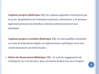 o Capitaux propres (Rubrique 11) : les capitaux apportés à l’entreprise par
le ou les propriétaires de l’entreprise (associés, actionnaires..), ils peuvent
également provenir des bénéfices réalisées antérieurement et non
distribués.
o Capitaux propres assimilés (Rubrique 13) : ils sont qualifiés d’assimiler
en vertu de dispositions légales ou réglementaires spécifiques et ils sont
censés incorporer une dette fiscales.
 Dettes de financement (Rubrique 14) : Ce sont les engagements de
l’entreprise vis à vis des tiers pour une durée de plus d'un an à l’origine.
16
 