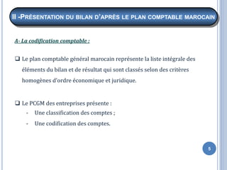 5
A- La codification comptable :
❑ Le plan comptable général marocain représente la liste intégrale des
éléments du bilan et de résultat qui sont classés selon des critères
homogènes d’ordre économique et juridique.
❑ Le PCGM des entreprises présente :
- Une classification des comptes ;
- Une codification des comptes.
II -PRÉSENTATION DU BILAN D’APRÈS LE PLAN COMPTABLE MAROCAIN
 