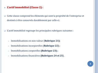 ➢ L’actif immobilisé (Classe 2) :
❑ Cette classe comprend les éléments qui sont la propriété de l’entreprise et
destinés à être conservés durablement par celle-ci.
❑ L’actif immobilisé regroupe les principales rubriques suivantes :
o Immobilisations en non-valeur (Rubrique 21);
o Immobilisations incorporelles (Rubrique 22) ;
o Immobilisations corporelles (Rubrique 23) ;
o Immobilisations financières (Rubriques 24 et 25).
9
 
