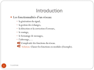 Introduction
     Les fonctionnalités d’un réseau:
           la génération du signal,
           la gestion des échanges,
           la détection et la correction d’erreurs,
           le routage,
           le formatage de messages,
           l’adressage, …
               Complexité des fonctions du réseau.
               Solution: Classer les fonctions en modules (Exemple).




4   T.GAZDAR
 