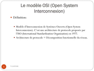 Le modèle OSI (Open System
                    Interconnexion)
     Définition:


        Modèle d’Interconnexion de Systèmes Ouverts (Open System
         Interconnexion). C’est une architecture de protocole proposée par
         l’ISO (International Standardization Organization) en 1977.
        Architecture de protocole = Décomposition fonctionnelle du réseau.




5   T.GAZDAR
 
