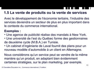 1.5 La vente de produits ou la vente de services Avec le développement de l’économie tertiaire, l’industrie des services deviendra un secteur de plus en plus important dans le contexte du commerce international. Exemples : Une agence de publicité réalise des mandats à New York. Une université de l’est du Québec forme des gestionnaires de deuxième cycle (M.B.A.) en Tunisie. Un cabinet d’ingénierie de Laval fournit des plans pour un nouveau modèle d’automobile à un client en Allemagne. Nous considérons qu’un service peut se vendre de la même manière qu’un produit, en adaptant bien évidemment certaines stratégies, sur le plan marketing, par exemple. © Chenelère Éducation inc.,  Commerce international, 2 e  édition. 