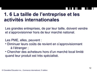 1. 6 La taille de l’entreprise et les  activités internationales Les grandes entreprises, de par leur taille, doivent vendre et s’approvisionner hors de leur marché national. Les PME, elles, peuvent : Diminuer leurs coûts de revient en s’approvisionnant  à l’étranger ;  Chercher des acheteurs hors d’un marché local limité quand leur produit est très spécialisé.  © Chenelère Éducation inc.,  Commerce international, 2 e  édition. 