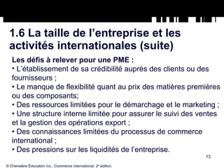 1.6 La taille de l’entreprise et les  activités internationales (suite) Les défis à relever pour une PME : L’établissement de sa crédibilité auprès des clients ou des fournisseurs ; •  Le manque de flexibilité quant au prix des matières premières ou des composants; •  Des ressources limitées pour le démarchage et le marketing ; •  Une structure interne limitée pour assurer le suivi des ventes et la gestion des opérations export ; •  Des connaissances limitées du processus de commerce international ; •  Des pressions sur les liquidités de l’entreprise. © Chenelère Éducation inc.,  Commerce international, 2 e  édition. 