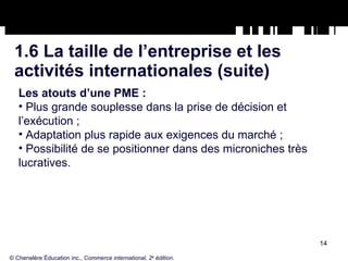 1.6 La taille de l’entreprise et les  activités internationales (suite) Les atouts d’une PME : Plus grande souplesse dans la prise de décision et l’exécution ; Adaptation plus rapide aux exigences du marché ; Possibilité de se positionner dans des microniches très lucratives. © Chenelère Éducation inc.,  Commerce international, 2 e  édition. 