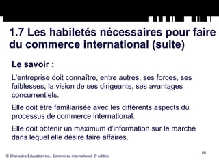 1.7 Les habiletés nécessaires pour faire du commerce international (suite) Le savoir :   L’entreprise doit connaître, entre autres, ses forces, ses faiblesses, la vision de ses dirigeants, ses avantages concurrentiels. Elle doit être familiarisée avec les différents aspects du processus de commerce international. Elle doit obtenir un maximum d’information sur le marché dans lequel elle désire faire affaires. © Chenelère Éducation inc.,  Commerce international, 2 e  édition. 