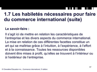 1.7 Les habiletés nécessaires pour faire du commerce international (suite) Le savoir-faire :   Il s’agit ici de mettre en relation les caractéristiques de l’entreprise et les divers aspects du commerce international. La mise en relation de ces différentes facettes constitue un art qui se maîtrise grâce à l’intuition, à l’expérience, à l’effort et à la connaissance. Toutes les ressources disponibles doivent être mises à profit, qu’elles se trouvent à l’intérieur ou à l’extérieur de l’entreprise. © Chenelère Éducation inc.,  Commerce international, 2 e  édition. 